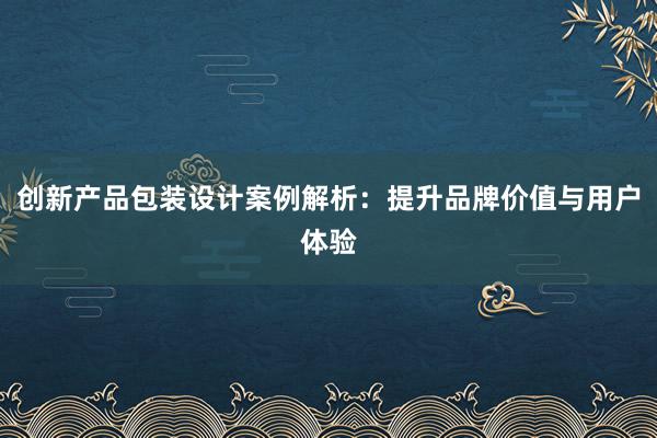 创新产品包装设计案例解析：提升品牌价值与用户体验