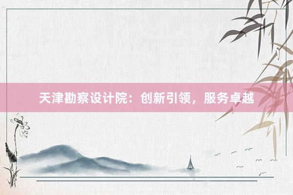 天津勘察设计院：创新引领，服务卓越